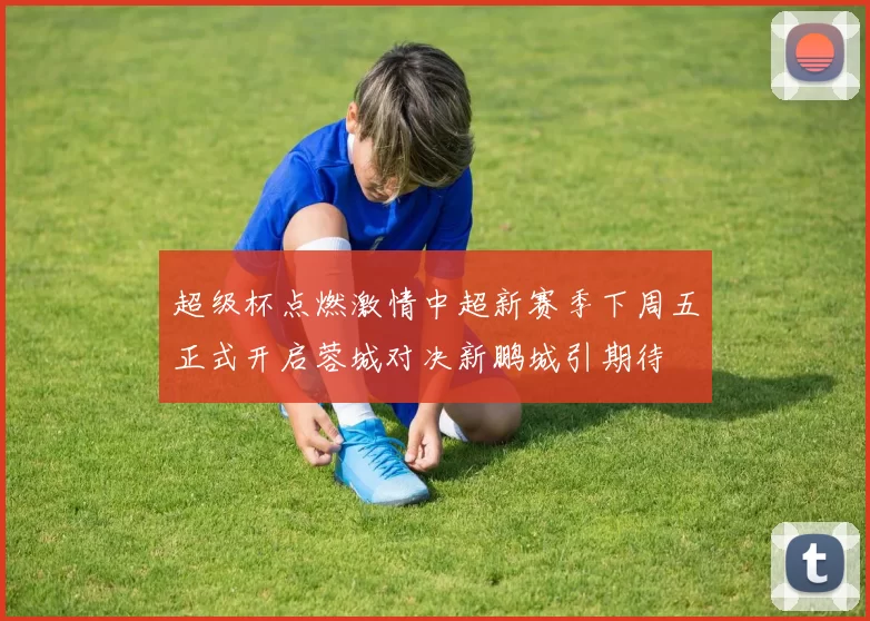 超级杯点燃激情中超新赛季下周五正式开启蓉城对决新鹏城引期待