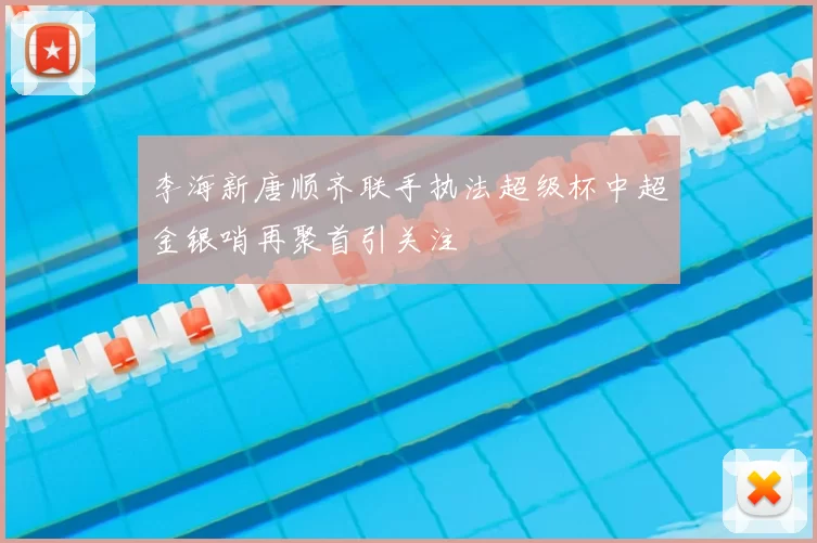 李海新唐顺齐联手执法超级杯中超金银哨再聚首引关注