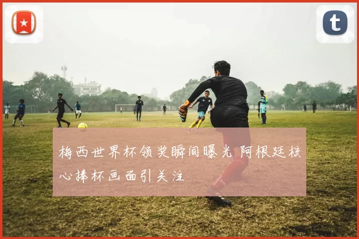 梅西世界杯领奖瞬间曝光 阿根廷核心捧杯画面引关注