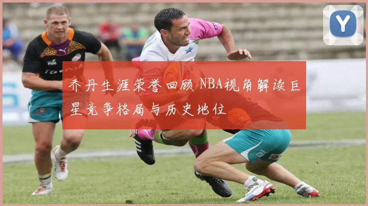 乔丹生涯荣誉回顾 NBA视角解读巨星竞争格局与历史地位