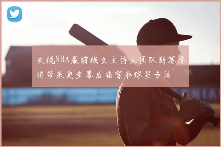 央视NBA最前线女主持人团队新赛季将带来更多幕后花絮和球星专访