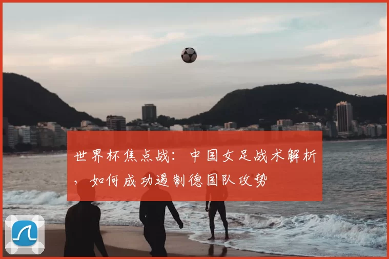 世界杯焦点战:中国女足战术解析,如何成功遏制德国队攻势