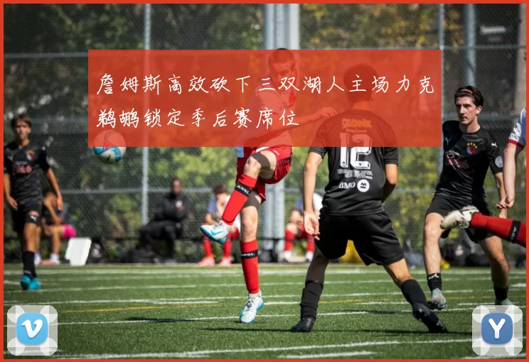 詹姆斯高效砍下三双湖人主场力克鹈鹕锁定季后赛席位