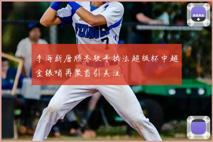 李海新唐顺齐联手执法超级杯中超金银哨再聚首引关注