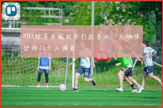 NBA球员长城刻字引发争议，文物保护部门介入调查