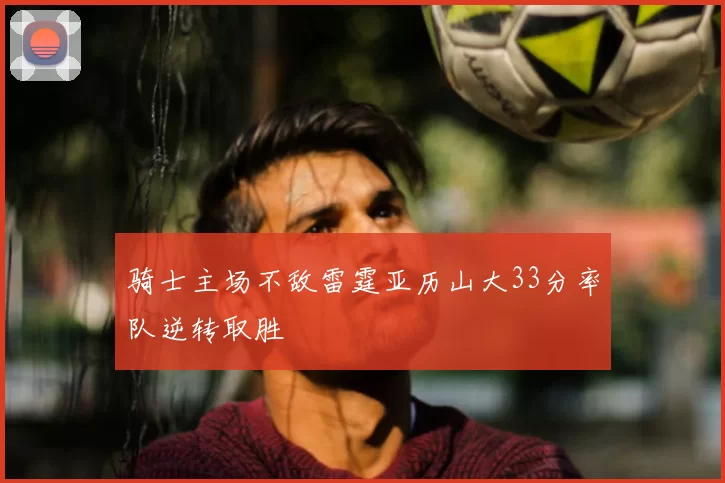 骑士主场不敌雷霆亚历山大33分率队逆转取胜