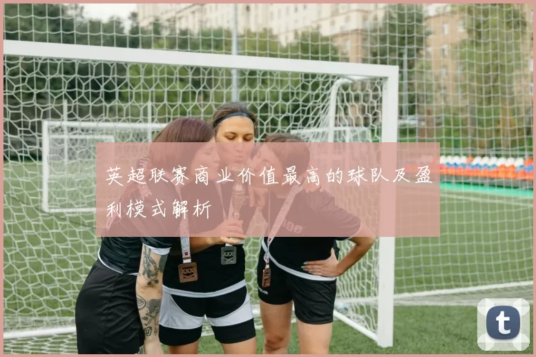 英超联赛商业价值最高的球队及盈利模式解析