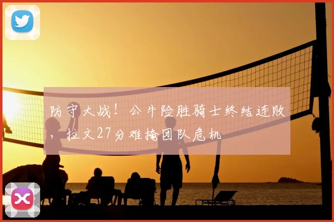 防守大战!公牛险胜骑士终结连败,拉文27分难掩团队危机