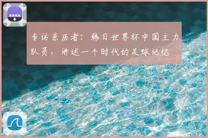 专访亲历者:韩日世界杯中国主力队员,讲述一个时代的足球记忆