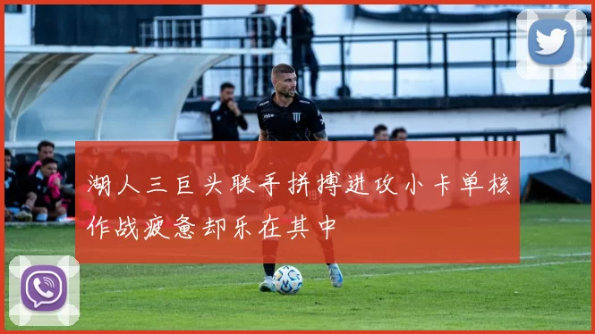湖人三巨头联手拼搏进攻小卡单核作战疲惫却乐在其中