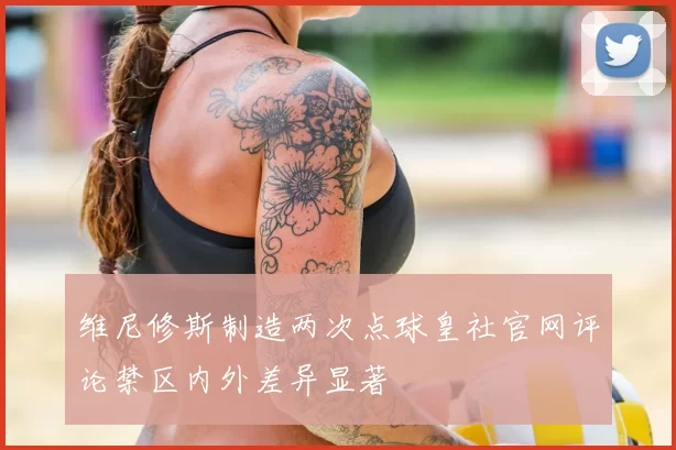 维尼修斯制造两次点球皇社官网评论禁区内外差异显著