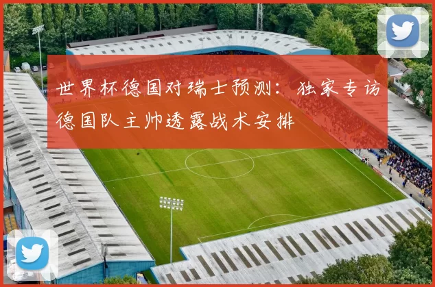 世界杯德国对瑞士预测:独家专访德国队主帅透露战术安排