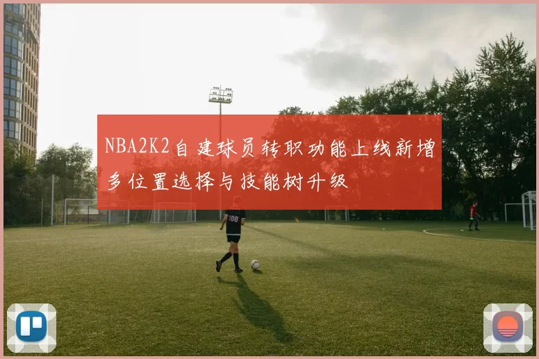 NBA2K2自建球员转职功能上线新增多位置选择与技能树升级