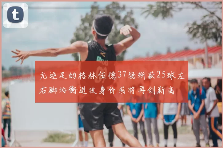 无逆足的格林伍德37场斩获25球左右脚均衡进攻身价或将再创新高