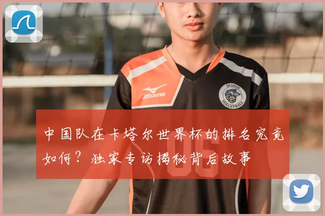 中国队在卡塔尔世界杯的排名究竟如何?独家专访揭秘背后故事