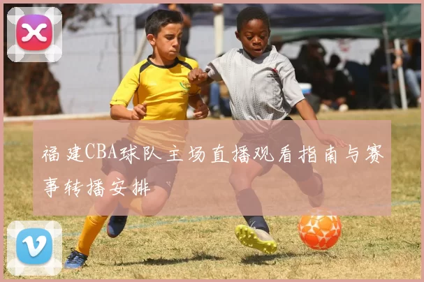 福建CBA球队主场直播观看指南与赛事转播安排