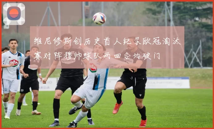 维尼修斯创历史首人纪录欧冠淘汰赛对阵穆帅球队两回合均破门