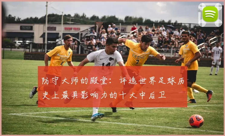 防守大师的殿堂：评选世界足球历史上最具影响力的十大中后卫