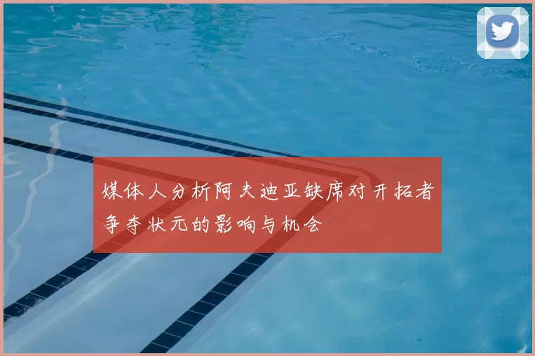 媒体人分析阿夫迪亚缺席对开拓者争夺状元的影响与机会