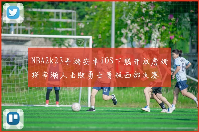 NBA2k23手游安卓iOS下载开放詹姆斯率湖人击败勇士晋级西部决赛