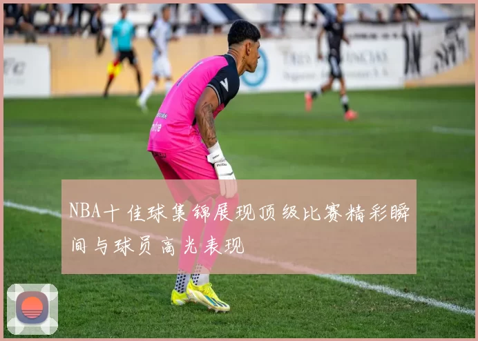 NBA十佳球集锦展现顶级比赛精彩瞬间与球员高光表现