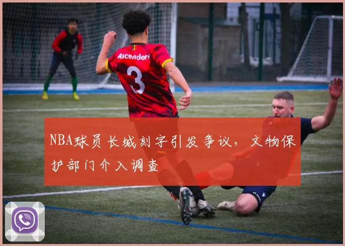 NBA球员长城刻字引发争议,文物保护部门介入调查