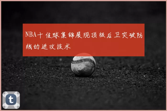 NBA十佳球集锦展现顶级后卫突破防线的进攻技术