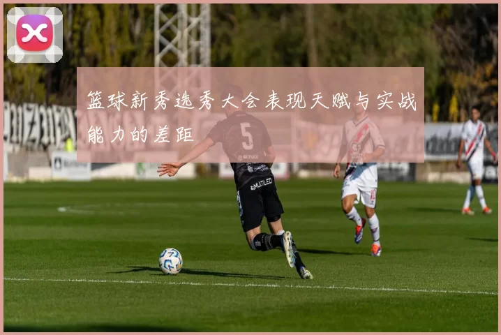 篮球新秀选秀大会表现天赋与实战能力的差距