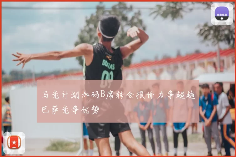 马竞计划加码B席转会报价力争超越巴萨竞争优势