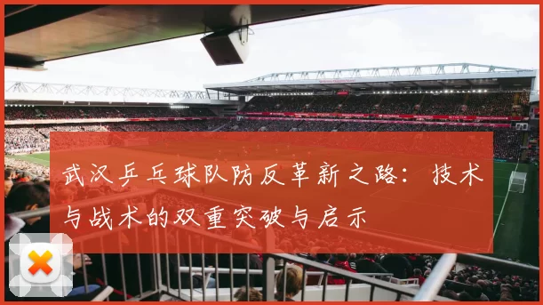 武汉乒乓球队防反革新之路:技术与战术的双重突破与启示