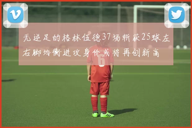 无逆足的格林伍德37场斩获25球左右脚均衡进攻身价或将再创新高