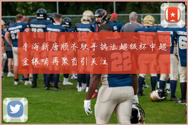 李海新唐顺齐联手执法超级杯中超金银哨再聚首引关注