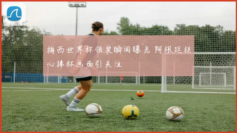 梅西世界杯领奖瞬间曝光 阿根廷核心捧杯画面引关注