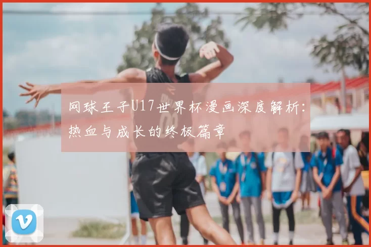 网球王子U17世界杯漫画深度解析:热血与成长的终极篇章